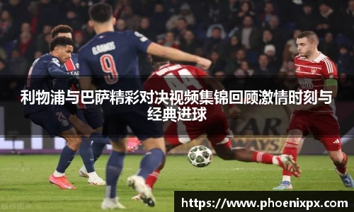利物浦与巴萨精彩对决视频集锦回顾激情时刻与经典进球