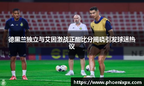 德黑兰独立与艾因激战正酣比分揭晓引发球迷热议