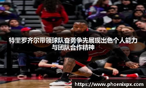 特里罗齐尔带领球队奋勇争先展现出色个人能力与团队合作精神